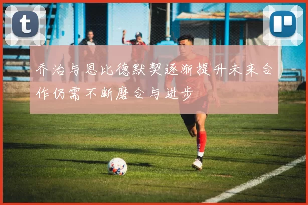 乔治与恩比德默契逐渐提升未来合作仍需不断磨合与进步