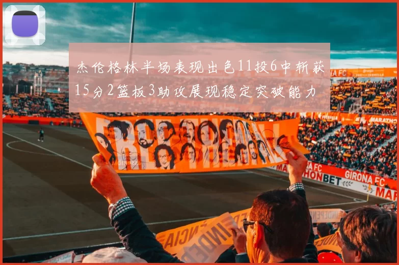 杰伦格林半场表现出色11投6中斩获15分2篮板3助攻展现稳定突破能力