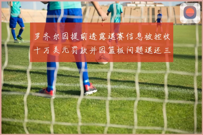罗齐尔因提前透露退赛信息被控收十万美元罚款并因篮板问题退还三万