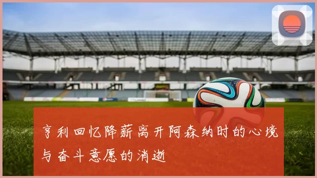 亨利回忆降薪离开阿森纳时的心境与奋斗意愿的消逝