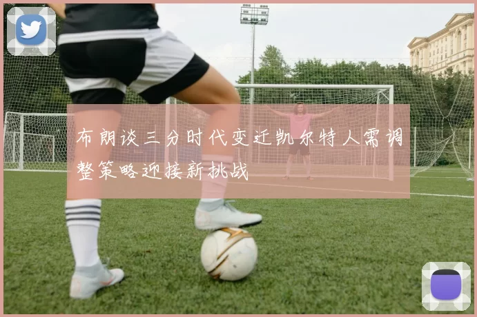 布朗谈三分时代变迁凯尔特人需调整策略迎接新挑战