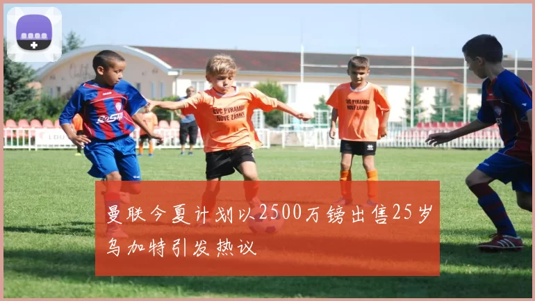 曼联今夏计划以2500万镑出售25岁乌加特引发热议