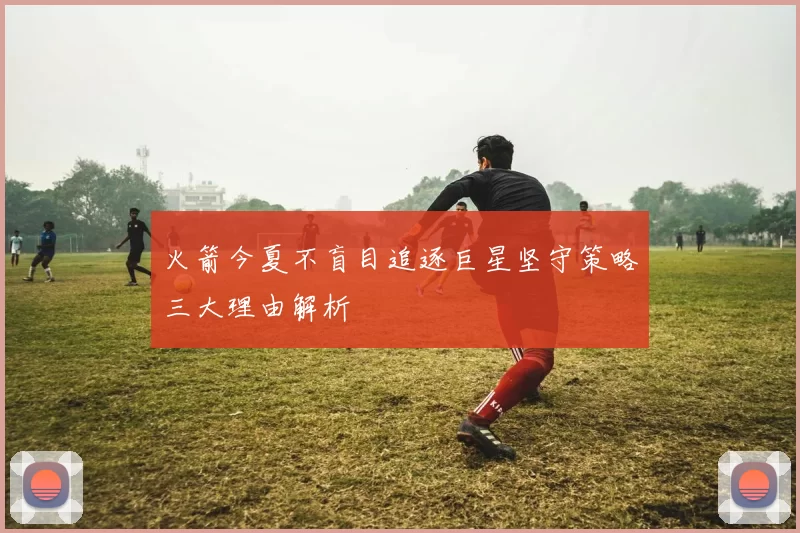 火箭今夏不盲目追逐巨星坚守策略三大理由解析