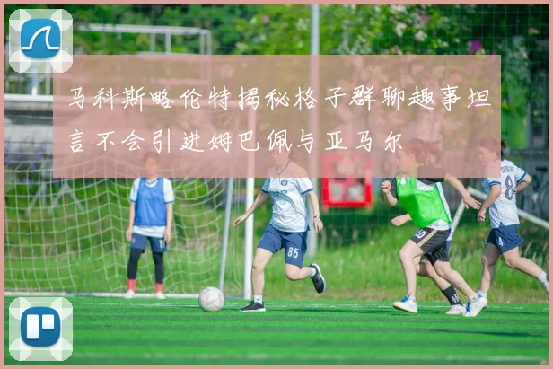 马科斯略伦特揭秘格子群聊趣事坦言不会引进姆巴佩与亚马尔