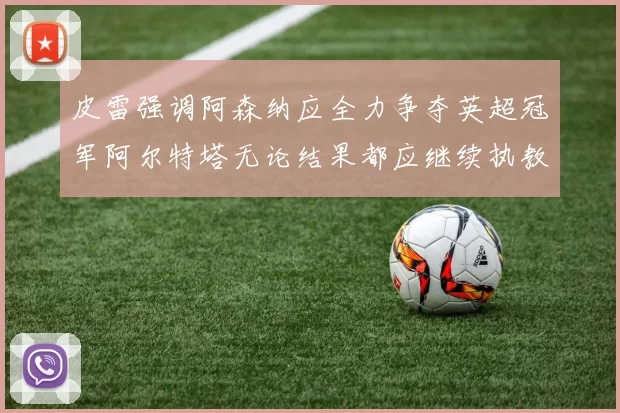 皮雷强调阿森纳应全力争夺英超冠军阿尔特塔无论结果都应继续执教