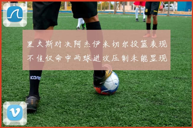 里夫斯对决阿杰伊米切尔投篮表现不佳仅命中两球进攻压制未能显现