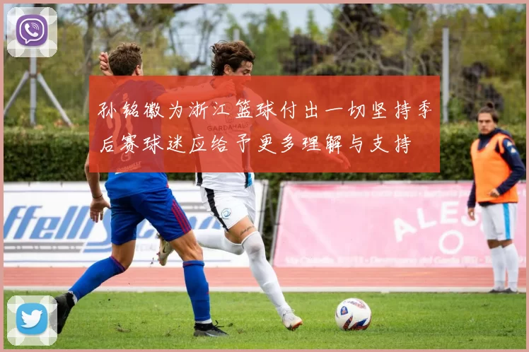 孙铭徽为浙江篮球付出一切坚持季后赛球迷应给予更多理解与支持
