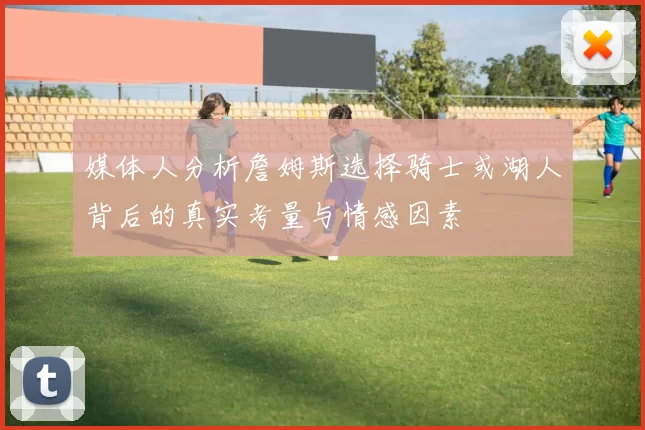 媒体人分析詹姆斯选择骑士或湖人背后的真实考量与情感因素