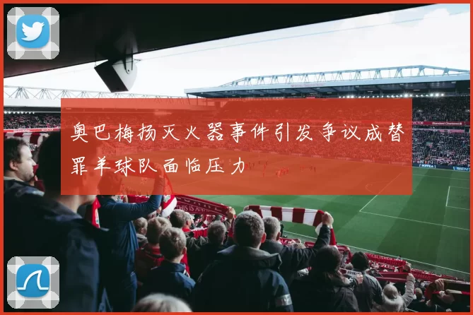 奥巴梅扬灭火器事件引发争议成替罪羊球队面临压力
