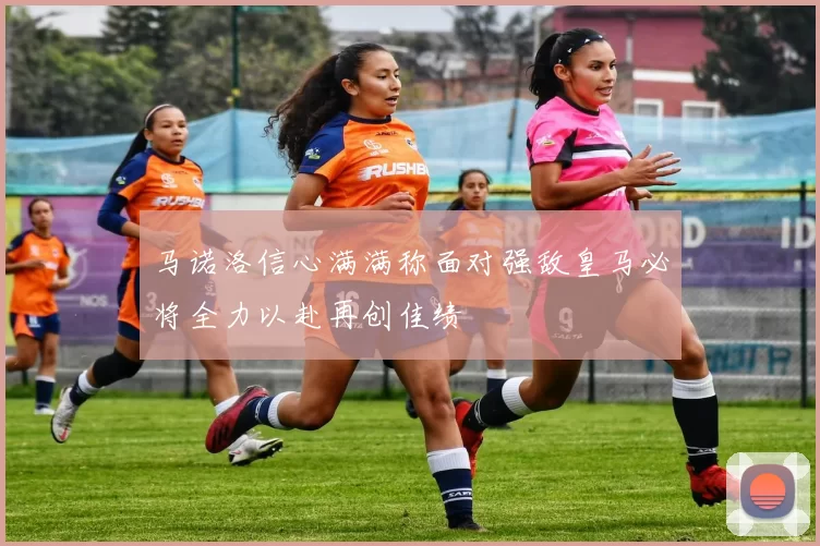 马诺洛信心满满称面对强敌皇马必将全力以赴再创佳绩