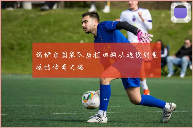 诺伊尔国家队历程回顾从退役到重返的传奇之路