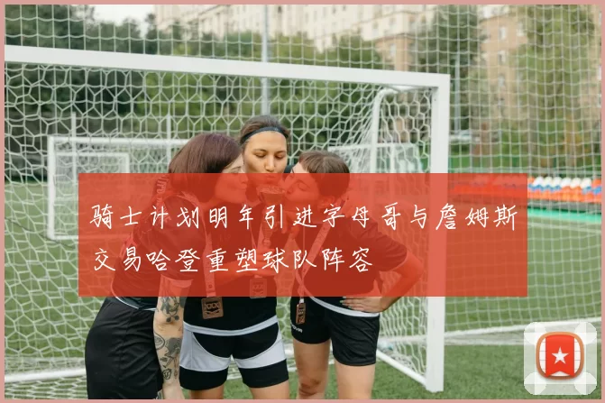 骑士计划明年引进字母哥与詹姆斯交易哈登重塑球队阵容