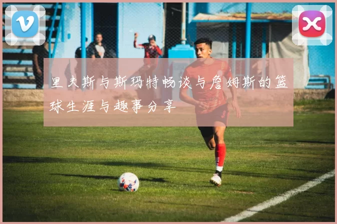 里夫斯与斯玛特畅谈与詹姆斯的篮球生涯与趣事分享