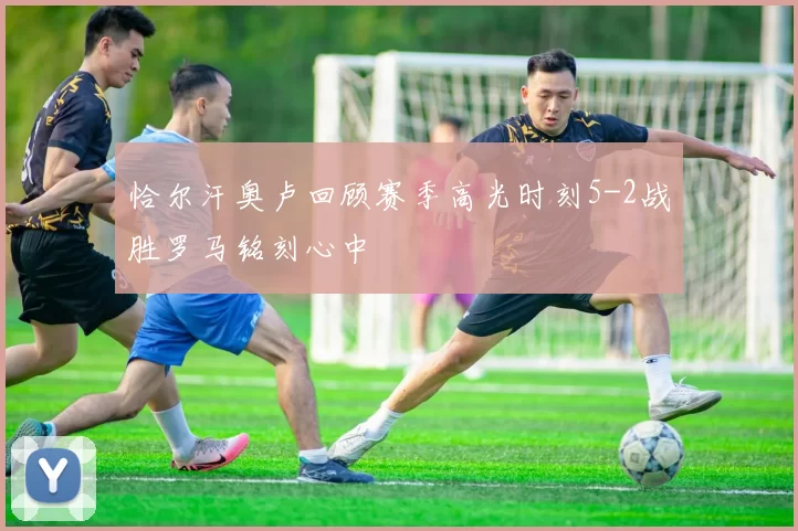 恰尔汗奥卢回顾赛季高光时刻5-2战胜罗马铭刻心中