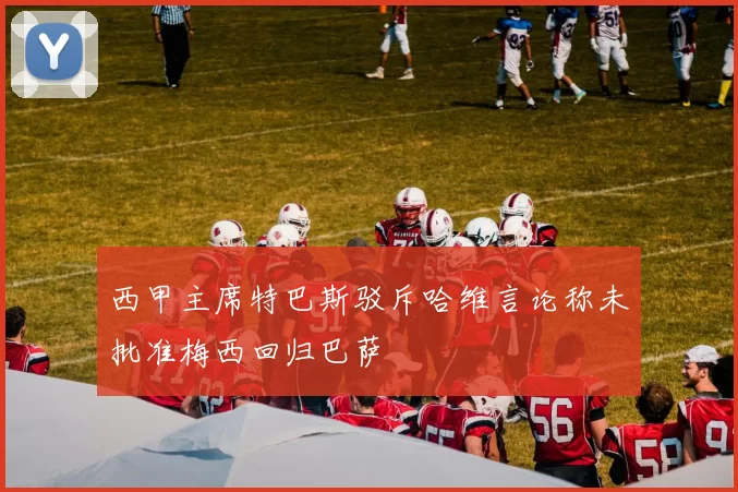 西甲主席特巴斯驳斥哈维言论称未批准梅西回归巴萨