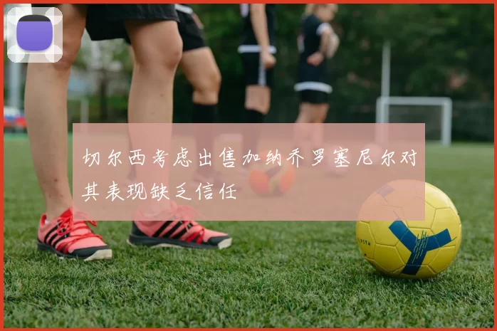 切尔西考虑出售加纳乔罗塞尼尔对其表现缺乏信任