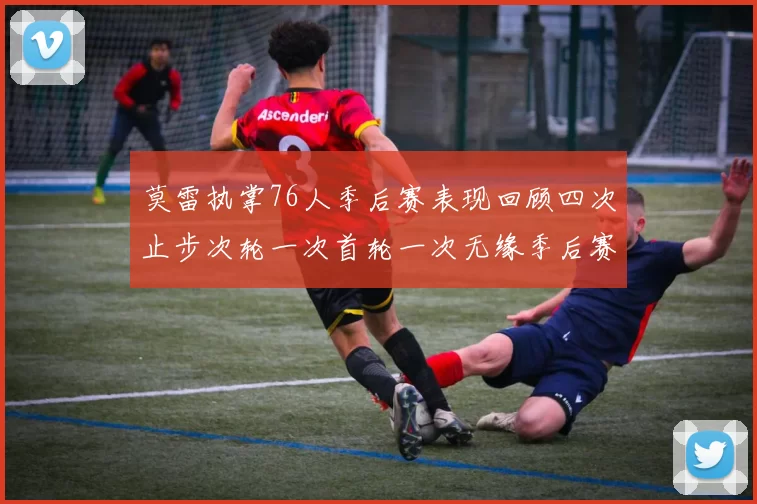 莫雷执掌76人季后赛表现回顾四次止步次轮一次首轮一次无缘季后赛